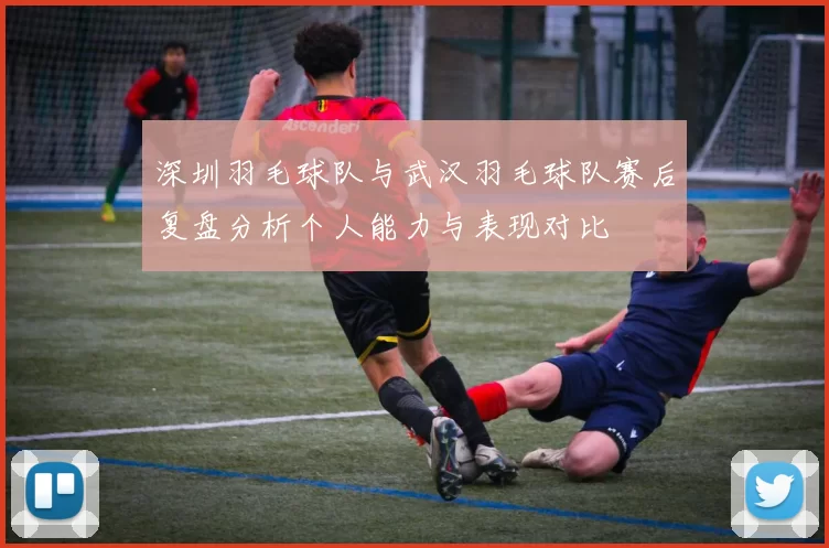 深圳羽毛球队与武汉羽毛球队赛后复盘分析个人能力与表现对比