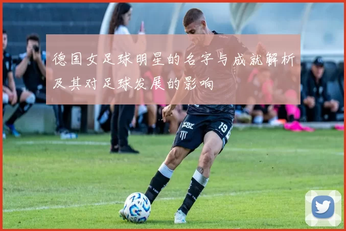 德国女足球明星的名字与成就解析及其对足球发展的影响