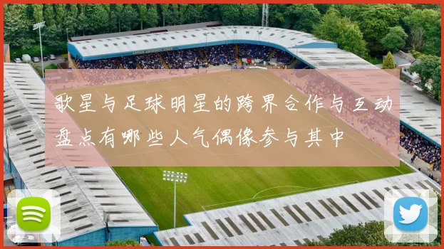 歌星与足球明星的跨界合作与互动盘点有哪些人气偶像参与其中