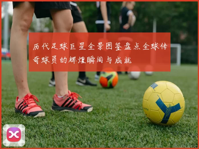 历代足球巨星全景图鉴盘点全球传奇球员的辉煌瞬间与成就