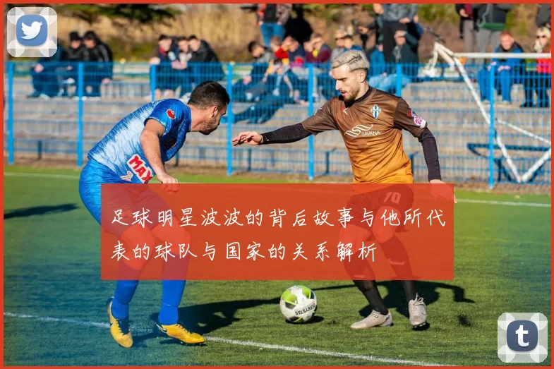 足球明星波波的背后故事与他所代表的球队与国家的关系解析