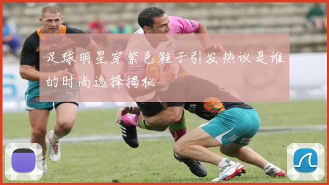 足球明星穿紫色鞋子引发热议是谁的时尚选择揭秘
