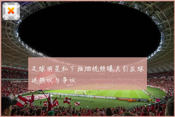 足球明星私下抽烟视频曝光引发球迷热议与争议