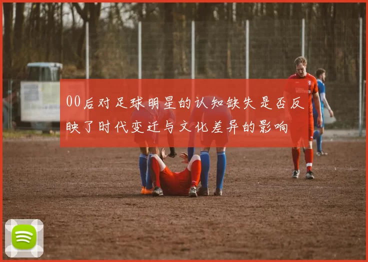 00后对足球明星的认知缺失是否反映了时代变迁与文化差异的影响