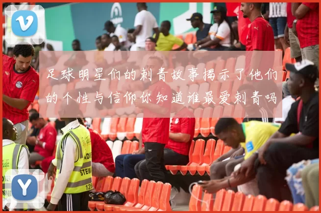 足球明星们的刺青故事揭示了他们的个性与信仰你知道谁最爱刺青吗