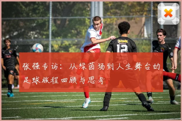 张强专访：从绿茵场到人生舞台的足球旅程回顾与思考