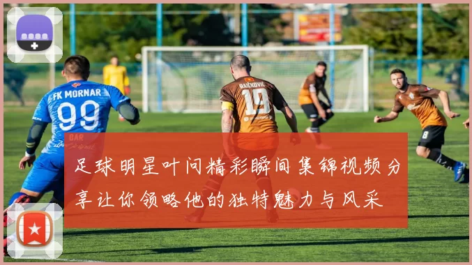 足球明星叶问精彩瞬间集锦视频分享让你领略他的独特魅力与风采