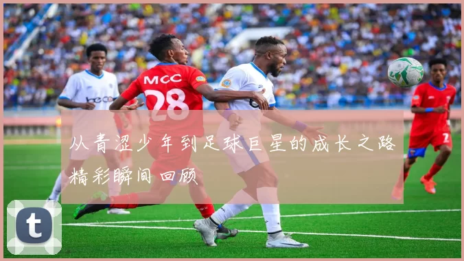 从青涩少年到足球巨星的成长之路精彩瞬间回顾