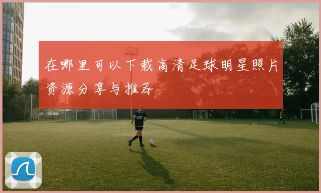 在哪里可以下载高清足球明星照片资源分享与推荐