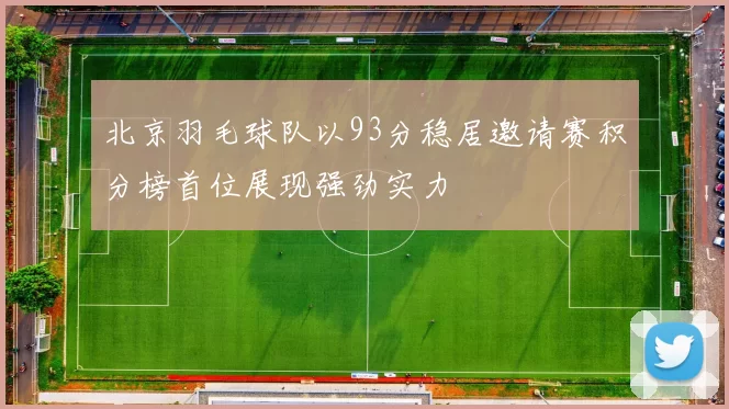 北京羽毛球队以93分稳居邀请赛积分榜首位展现强劲实力
