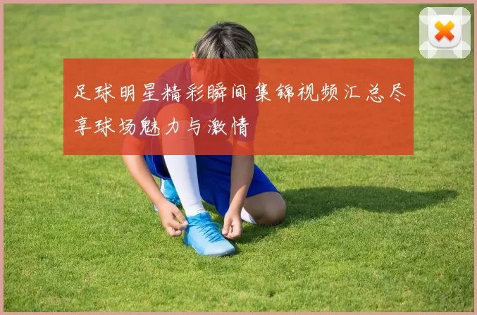 足球明星精彩瞬间集锦视频汇总尽享球场魅力与激情