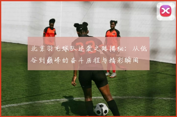 北京羽毛球队逆袭之路揭秘：从低谷到巅峰的奋斗历程与精彩瞬间