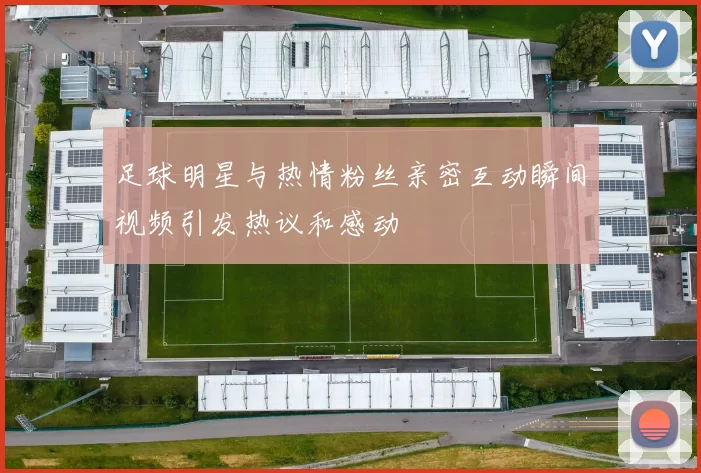 足球明星与热情粉丝亲密互动瞬间视频引发热议和感动