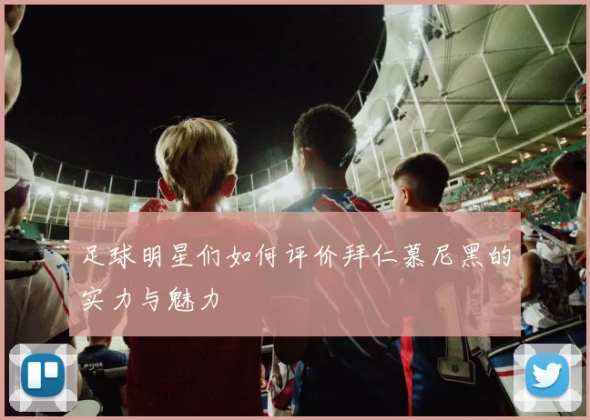 足球明星们如何评价拜仁慕尼黑的实力与魅力
