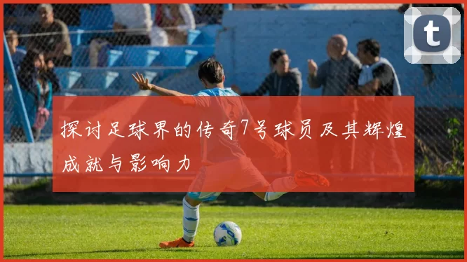 探讨足球界的传奇7号球员及其辉煌成就与影响力
