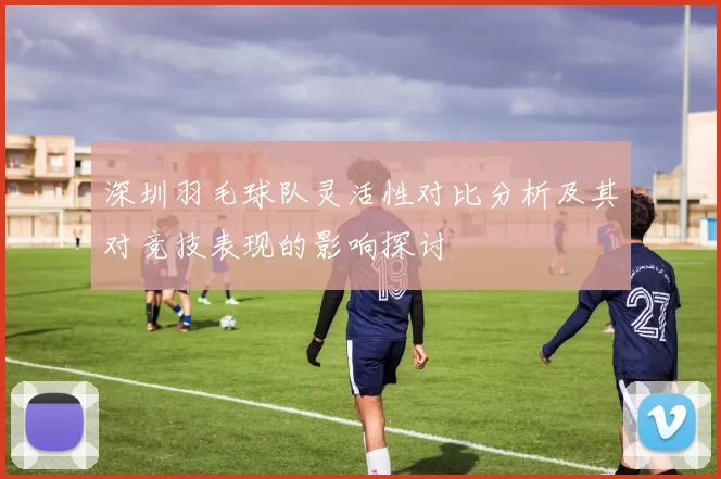 深圳羽毛球队灵活性对比分析及其对竞技表现的影响探讨