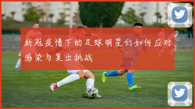新冠疫情下的足球明星们如何应对感染与复出挑战