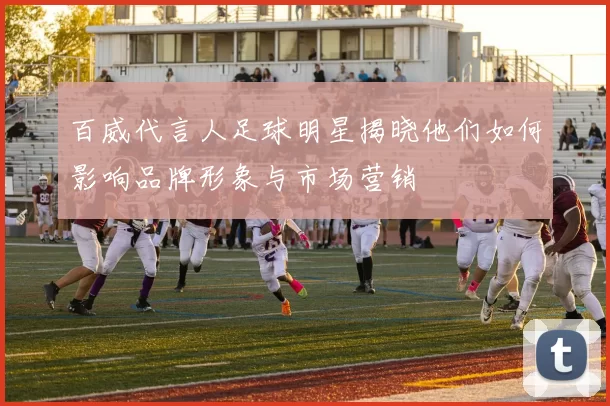 百威代言人足球明星揭晓他们如何影响品牌形象与市场营销