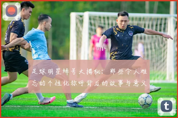 足球明星绰号大揭秘：那些令人难忘的个性化称呼背后的故事与意义