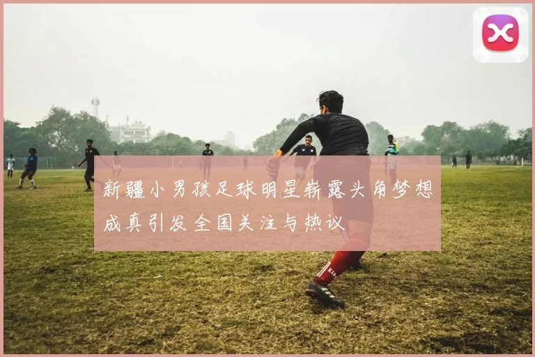 新疆小男孩足球明星崭露头角梦想成真引发全国关注与热议