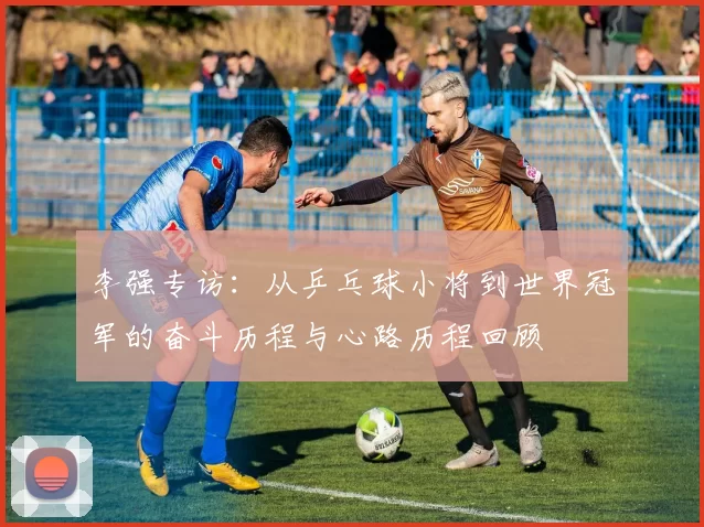 李强专访：从乒乓球小将到世界冠军的奋斗历程与心路历程回顾
