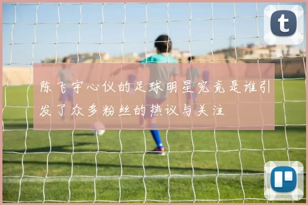 陈飞宇心仪的足球明星究竟是谁引发了众多粉丝的热议与关注