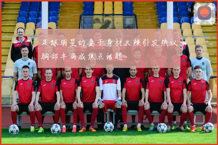 足球明星的妻子身材火辣引发热议胸部丰满成焦点话题