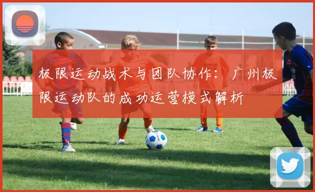 极限运动战术与团队协作：广州极限运动队的成功运营模式解析