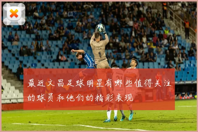 最近文昌足球明星有哪些值得关注的球员和他们的精彩表现