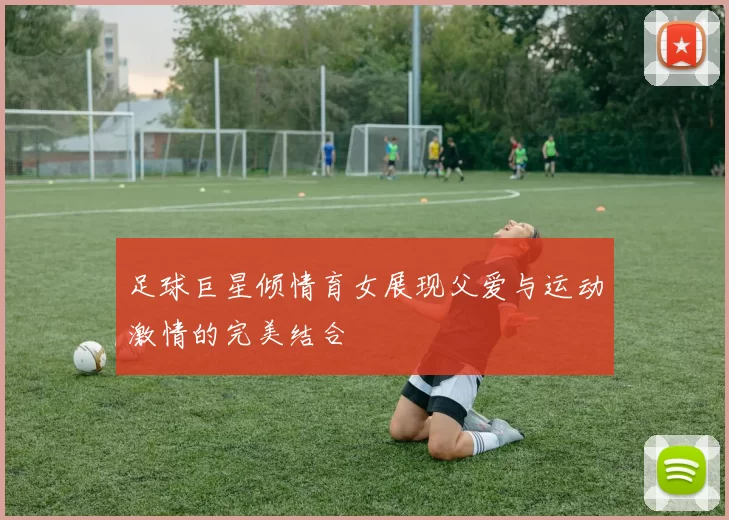 足球巨星倾情育女展现父爱与运动激情的完美结合