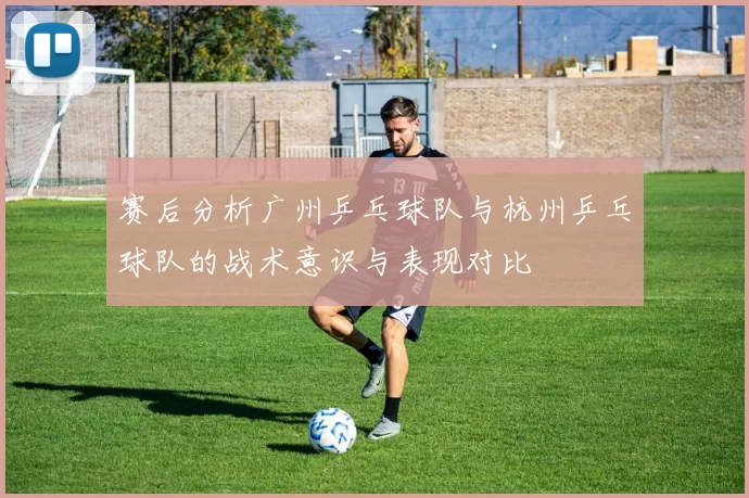 赛后分析广州乒乓球队与杭州乒乓球队的战术意识与表现对比