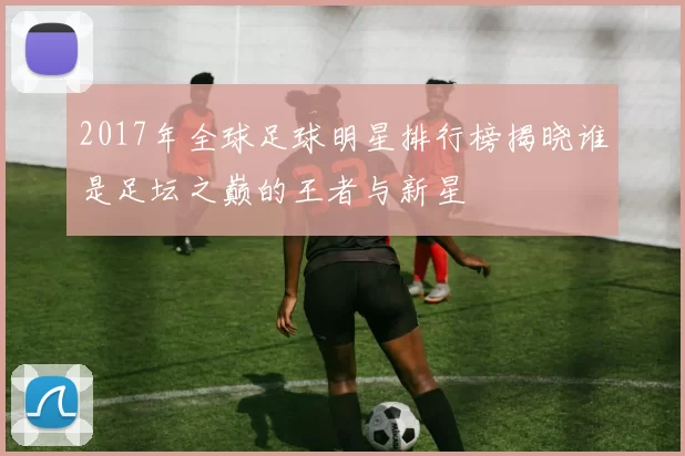 2017年全球足球明星排行榜揭晓谁是足坛之巅的王者与新星