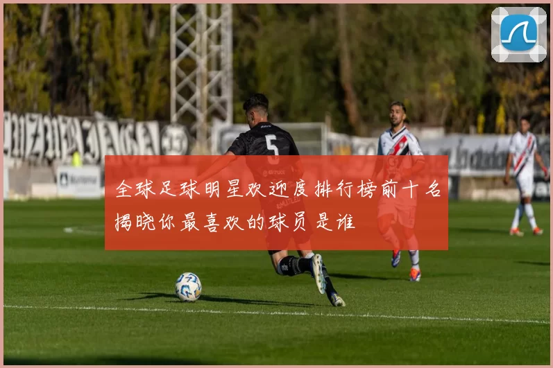 全球足球明星欢迎度排行榜前十名揭晓你最喜欢的球员是谁