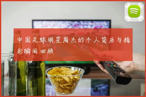 中国足球明星周杰的个人简历与精彩瞬间回顾