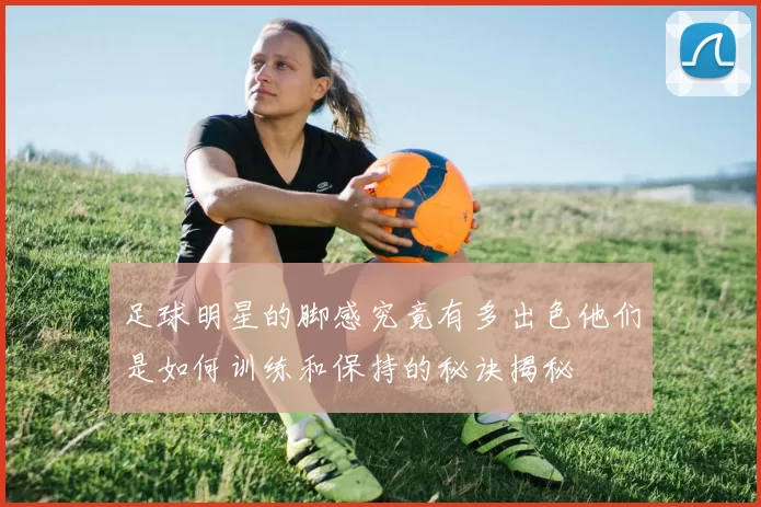 足球明星的脚感究竟有多出色他们是如何训练和保持的秘诀揭秘
