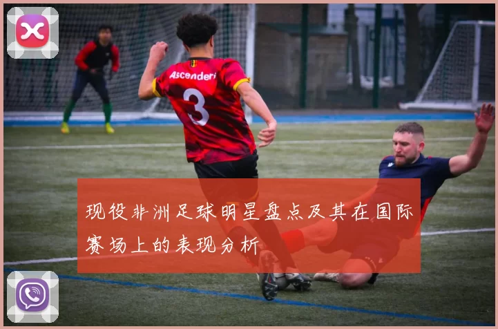 现役非洲足球明星盘点及其在国际赛场上的表现分析