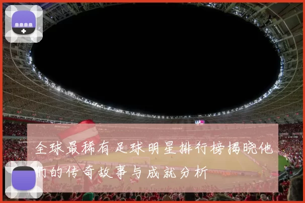 全球最稀有足球明星排行榜揭晓他们的传奇故事与成就分析
