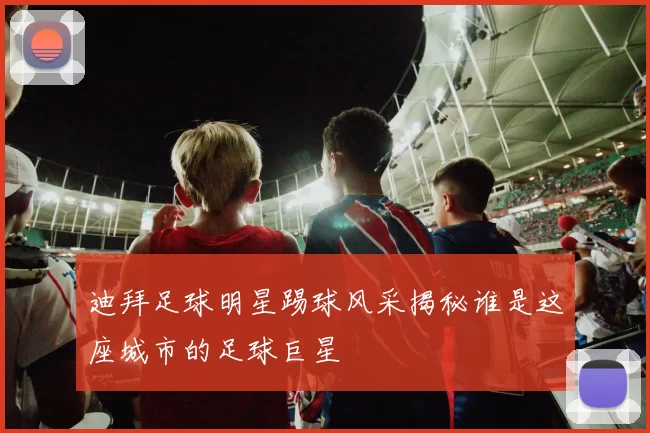 迪拜足球明星踢球风采揭秘谁是这座城市的足球巨星