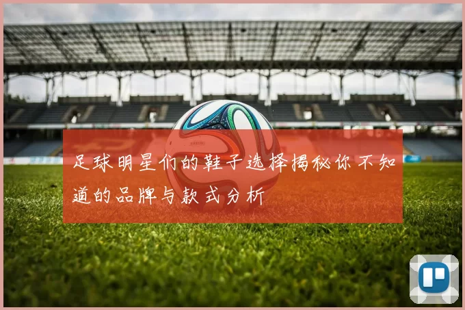 足球明星们的鞋子选择揭秘你不知道的品牌与款式分析