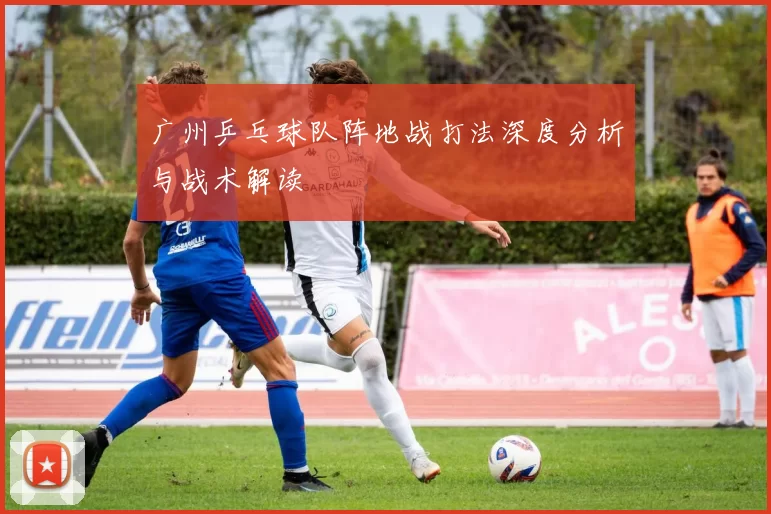 广州乒乓球队阵地战打法深度分析与战术解读