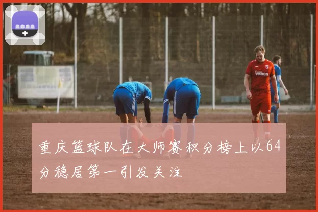 重庆篮球队在大师赛积分榜上以64分稳居第一引发关注