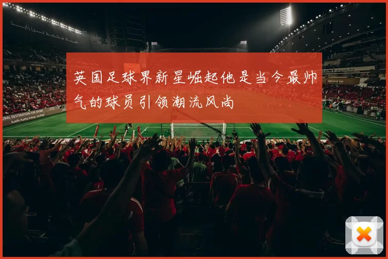 英国足球界新星崛起他是当今最帅气的球员引领潮流风尚