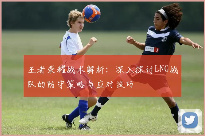 王者荣耀战术解析：深入探讨LNG战队的防守策略与应对技巧