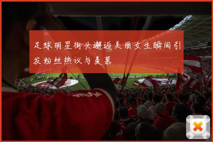 足球明星街头邂逅美丽女生瞬间引发粉丝热议与羡慕
