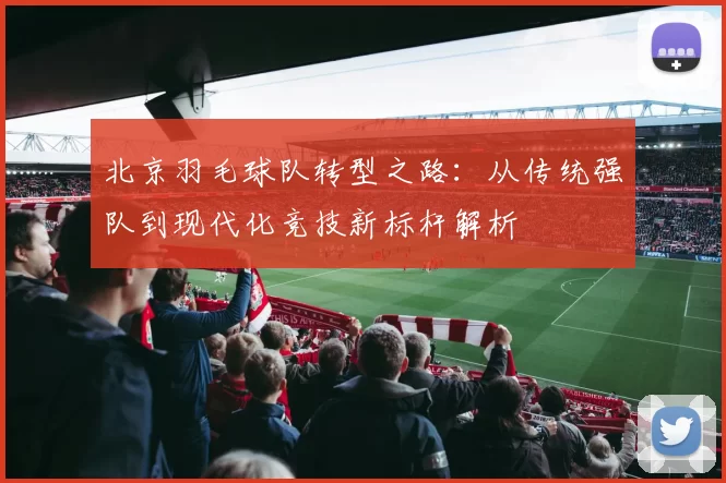 北京羽毛球队转型之路：从传统强队到现代化竞技新标杆解析