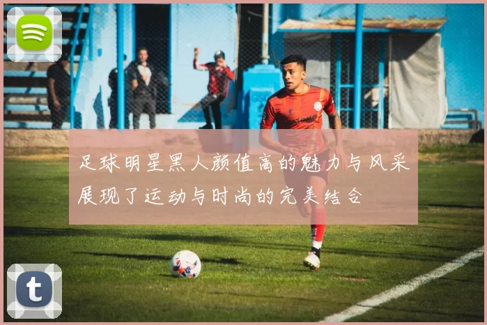 足球明星黑人颜值高的魅力与风采展现了运动与时尚的完美结合