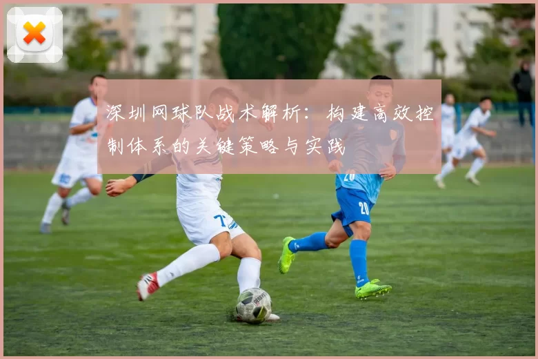 深圳网球队战术解析：构建高效控制体系的关键策略与实践