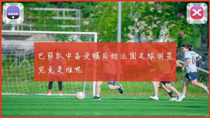 巴萨队中备受瞩目的法国足球明星究竟是谁呢