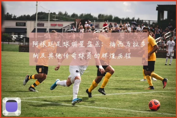 阿根廷足球明星盘点：梅西马拉多纳及其他传奇球员的辉煌历程