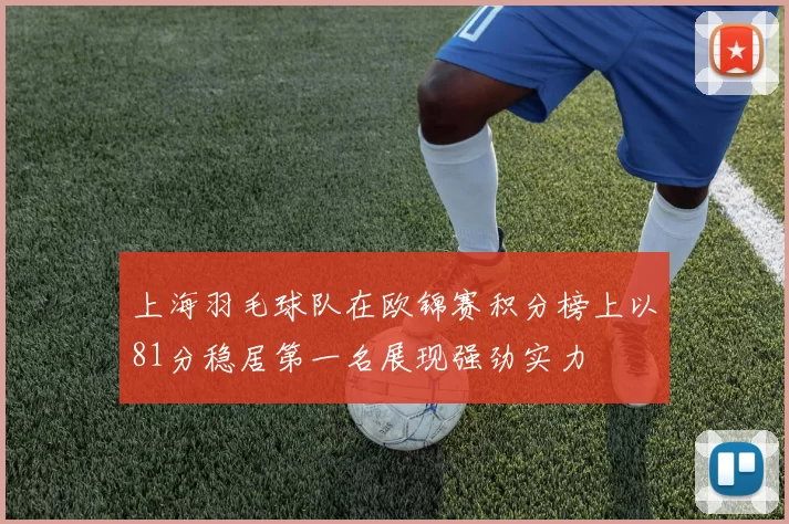 上海羽毛球队在欧锦赛积分榜上以81分稳居第一名展现强劲实力